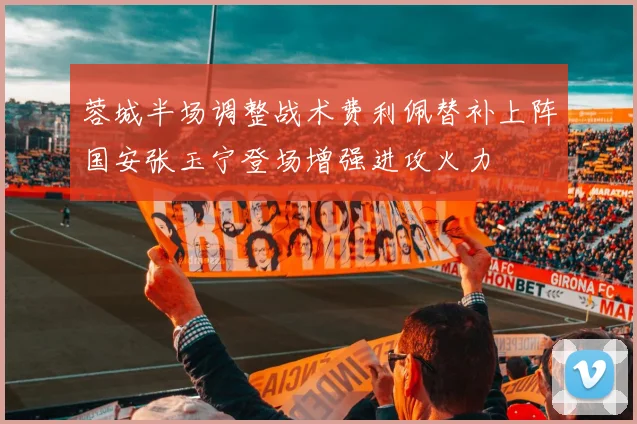 蓉城半场调整战术费利佩替补上阵国安张玉宁登场增强进攻火力
