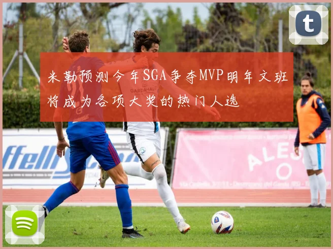 米勒预测今年SGA争夺MVP明年文班将成为各项大奖的热门人选