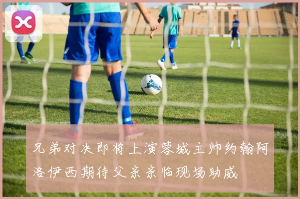 兄弟对决即将上演蓉城主帅约翰阿洛伊西期待父亲亲临现场助威
