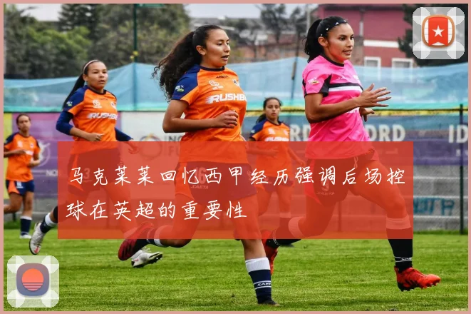马克莱莱回忆西甲经历强调后场控球在英超的重要性