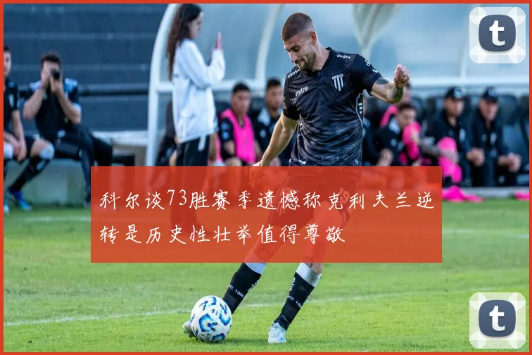 科尔谈73胜赛季遗憾称克利夫兰逆转是历史性壮举值得尊敬