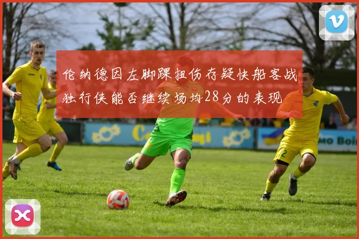 伦纳德因左脚踝扭伤存疑快船客战独行侠能否继续场均28分的表现