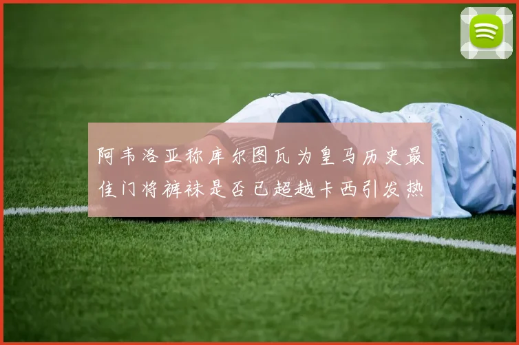 阿韦洛亚称库尔图瓦为皇马历史最佳门将裤袜是否已超越卡西引发热议