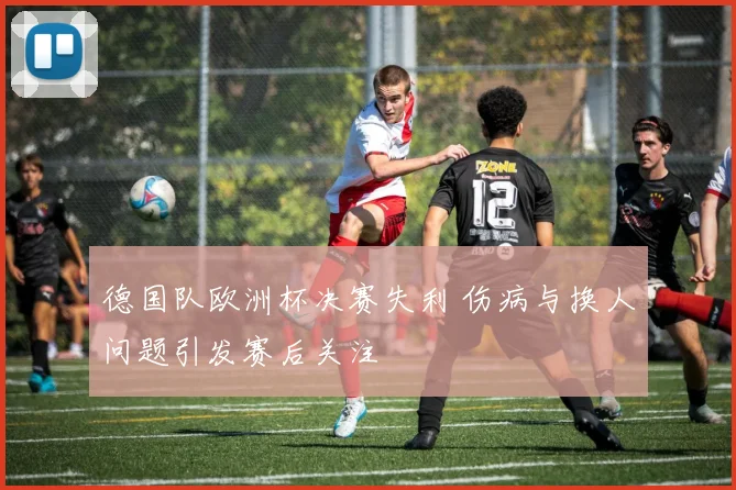 德国队欧洲杯决赛失利 伤病与换人问题引发赛后关注