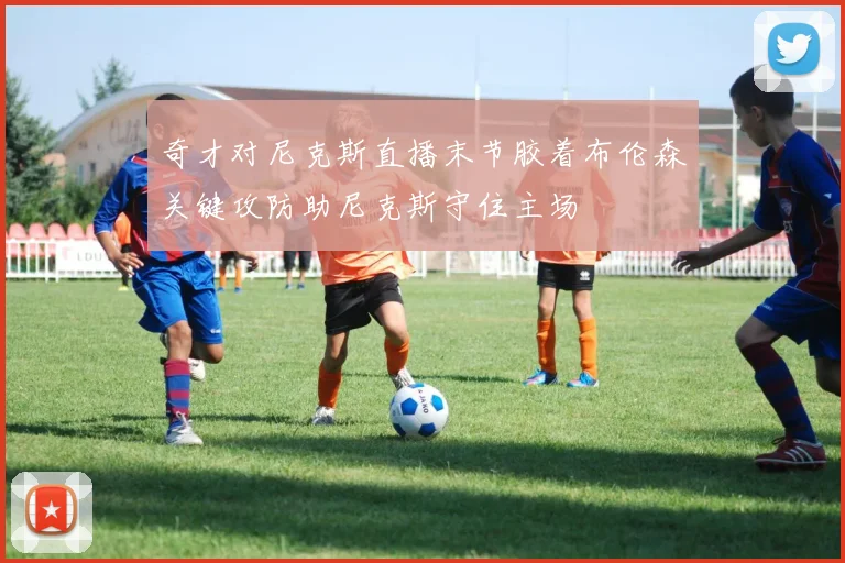 奇才对尼克斯直播末节胶着布伦森关键攻防助尼克斯守住主场