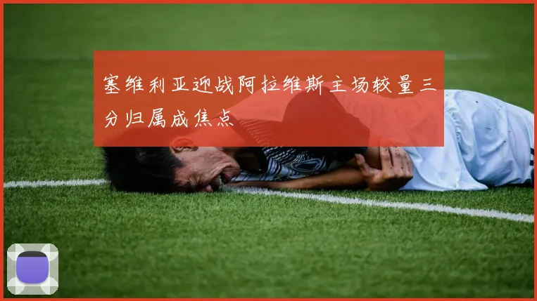 塞维利亚迎战阿拉维斯主场较量三分归属成焦点
