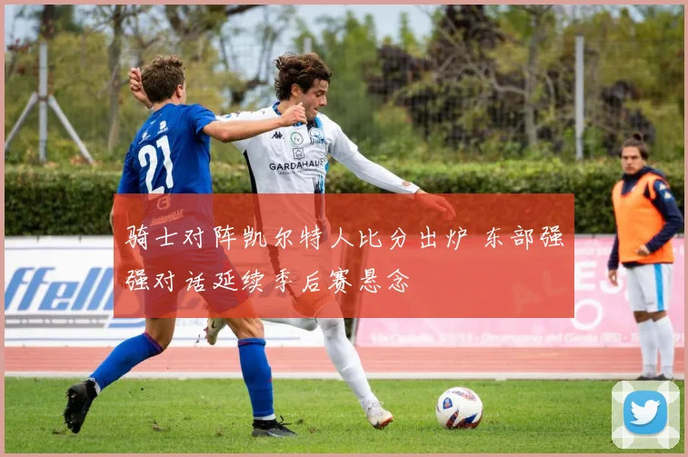 骑士对阵凯尔特人比分出炉 东部强强对话延续季后赛悬念