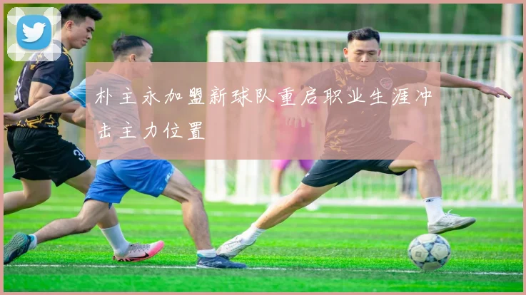 朴主永加盟新球队重启职业生涯冲击主力位置