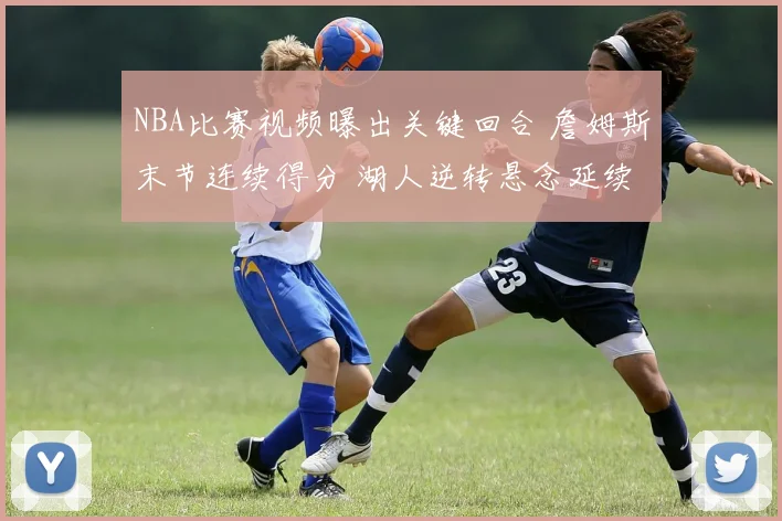 NBA比赛视频曝出关键回合 詹姆斯末节连续得分 湖人逆转悬念延续