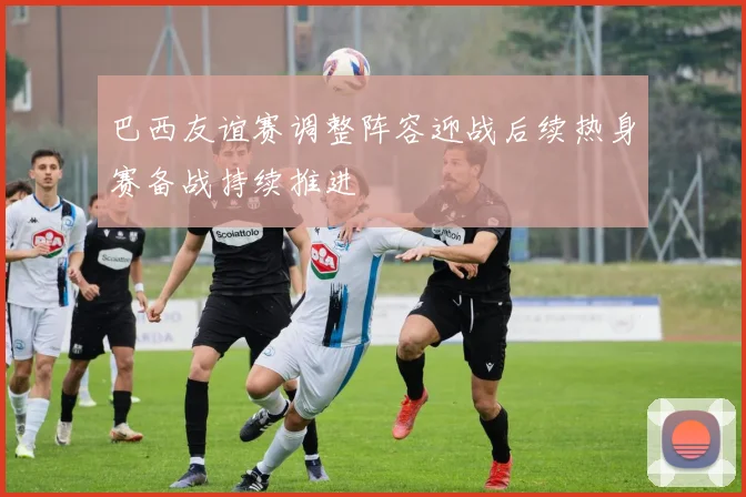 巴西友谊赛调整阵容迎战后续热身赛备战持续推进
