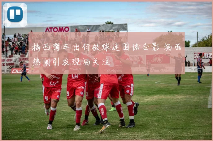 梅西驾车出行被球迷围堵合影 场面热闹引发现场关注