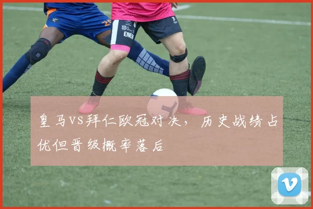 皇马vs拜仁欧冠对决，历史战绩占优但晋级概率落后