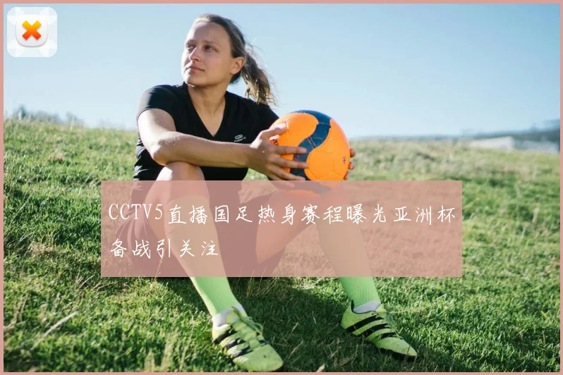 CCTV5直播国足热身赛程曝光亚洲杯备战引关注