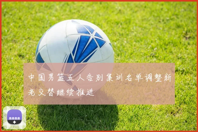 中国男篮五人告别集训名单调整新老交替继续推进