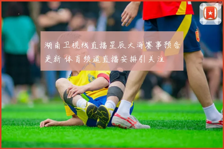 湖南卫视线直播星辰大海赛事预告更新 体育频道直播安排引关注
