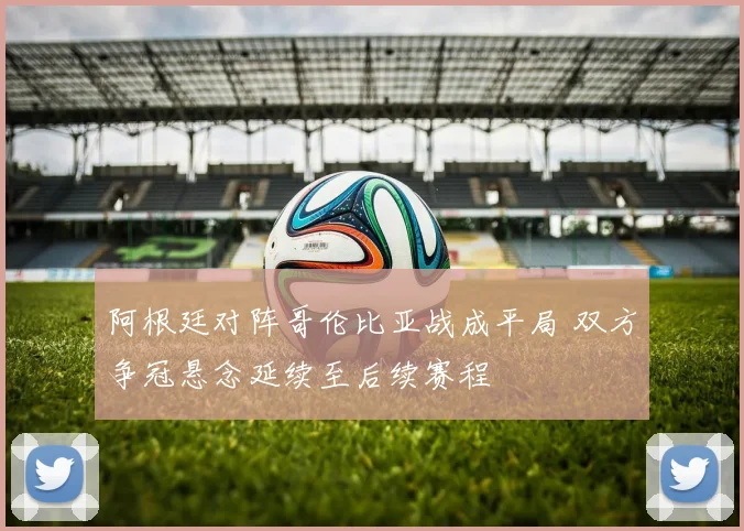 阿根廷对阵哥伦比亚战成平局 双方争冠悬念延续至后续赛程